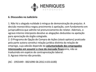 6. Discussões no Judiciário
1. Não há a alegada nulidade à míngua de demonstração de prejuízo. A
decisão monocrática negou provimento à apelação, com fundamento em
jurisprudência que admite tal pronunciamento do relator. Ademais, o
agravo interno interposto devolve as alegações deduzidas na apelação
para apreciação do órgão colegiado.
2. O Programa de Opção de Compra de Ações (stock options) praticado
pela parte autora constitui relação jurídica distinta da relação de
emprego, cuja adesão depende da voluntariedade dos empregados
interessados em assumir o risco do mercado financeiro, não se
traduzindo em espécie de contraprestação laboral.
3. Agravo interno não provido.
(AC - 1955449 - 0021090-58.2012.4.03.6100)
 