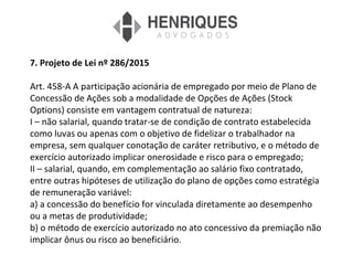 7. Projeto de Lei nº 286/2015
Art. 458-A A participação acionária de empregado por meio de Plano de
Concessão de Ações sob a modalidade de Opções de Ações (Stock
Options) consiste em vantagem contratual de natureza:
I – não salarial, quando tratar-se de condição de contrato estabelecida
como luvas ou apenas com o objetivo de fidelizar o trabalhador na
empresa, sem qualquer conotação de caráter retributivo, e o método de
exercício autorizado implicar onerosidade e risco para o empregado;
II – salarial, quando, em complementação ao salário fixo contratado,
entre outras hipóteses de utilização do plano de opções como estratégia
de remuneração variável:
a) a concessão do benefício for vinculada diretamente ao desempenho
ou a metas de produtividade;
b) o método de exercício autorizado no ato concessivo da premiação não
implicar ônus ou risco ao beneficiário.
 