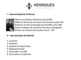 I – Apresentação do Professor
Mestre em Direito Tributário pela UFMG
MBA em Direito da Economia e da Empresa pela FGV
Professor de Pós-Graduação da PUC/MG e das FMC
Sócio-Fundador do escritório Henriques Advogados
Diretor do Instituto de Estudos Fiscais - IEFi
II – Apresentação do Módulo
1. Conceito
2. Histórico
3. Espécies de Stock Plans
4. Regulamentação
5. Discussões no CARF
6. Discussões no Judiciário
 