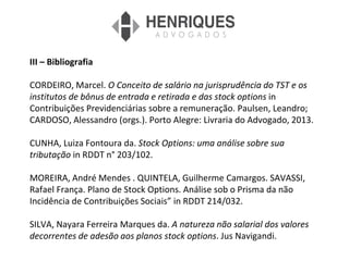 III – Bibliografia
CORDEIRO, Marcel. O Conceito de salário na jurisprudência do TST e os
institutos de bônus de entrada e retirada e das stock options in
Contribuições Previdenciárias sobre a remuneração. Paulsen, Leandro;
CARDOSO, Alessandro (orgs.). Porto Alegre: Livraria do Advogado, 2013.
CUNHA, Luiza Fontoura da. Stock Options: uma análise sobre sua
tributação in RDDT n° 203/102.
MOREIRA, André Mendes . QUINTELA, Guilherme Camargos. SAVASSI,
Rafael França. Plano de Stock Options. Análise sob o Prisma da não
Incidência de Contribuições Sociais” in RDDT 214/032.
SILVA, Nayara Ferreira Marques da. A natureza não salarial dos valores
decorrentes de adesão aos planos stock options. Jus Navigandi.
 