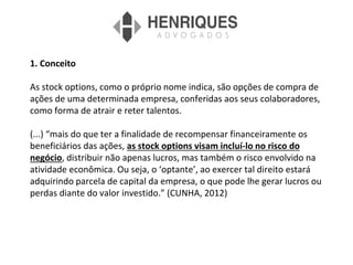 1. Conceito
As stock options, como o próprio nome indica, são opções de compra de
ações de uma determinada empresa, conferidas aos seus colaboradores,
como forma de atrair e reter talentos.
(...) “mais do que ter a finalidade de recompensar financeiramente os
beneficiários das ações, as stock options visam incluí-lo no risco do
negócio, distribuir não apenas lucros, mas também o risco envolvido na
atividade econômica. Ou seja, o ‘optante’, ao exercer tal direito estará
adquirindo parcela de capital da empresa, o que pode lhe gerar lucros ou
perdas diante do valor investido.” (CUNHA, 2012)
 