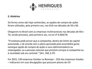 2. Histórico
Da forma como são hoje conhecidas, as opções de compra de ações
foram utilizadas, pela primeira vez, nos EUA nas décadas de 50 e 60.
Chegaram no Brasil com as empresas multinacionais nas décadas de 60 e
70, sendo previstos, pela primeira vez, na Lei nº 6.404/76:
“O estatuto pode prever que a companhia, dentro do limite do capital
autorizado, e de acordo com o plano aprovado pela assembléia geral,
outorgue opção de compra de ações a seus administradores ou
empregados, ou a pessoas naturais que prestem serviços à companhia ou
à sociedade sob seu controle.” (Art. 168, § 3º)
Em 2015, 130 empresas listadas na Bovespa – 35% das empresas listadas
– indicaram em suas divulgações que possuem planos de ILP.
 
