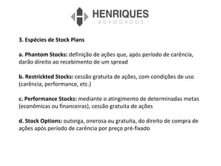3. Espécies de Stock Plans
a. Phantom Stocks: definição de ações que, após período de carência,
darão direito ao recebimento de um spread
b. Restrickted Stocks: cessão gratuita de ações, com condições de uso
(carência, performance, etc.)
c. Performance Stocks: mediante o atingimento de determinadas metas
(econômicas ou financeiras), cessão gratuita de ações
d. Stock Options: outorga, onerosa ou gratuita, do direito de compra de
ações após período de carência por preço pré-fixado
 