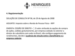 4. Regulamentação
SOLUÇÃO DE CONSULTA Nº 96, de 29 de Agosto de 2008
ASSUNTO: Imposto sobre a Renda de Pessoa Física - IRPF
EMENTA: CESSÃO DE DIREITO – ‘. O valor atribuído às opções de compra
de ações, cedidas gratuitamente, por empresa sediada no exterior a
diretor de subsidiária com sede no Brasil, não configura pagamento de
rendimentos, devido à ausência de vínculo entre o beneficiário e a
empresa cedente.
 