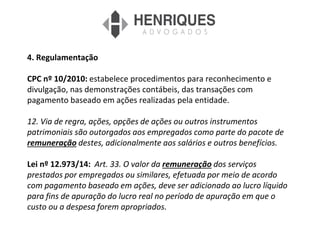 4. Regulamentação
CPC nº 10/2010: estabelece procedimentos para reconhecimento e
divulgação, nas demonstrações contábeis, das transações com
pagamento baseado em ações realizadas pela entidade.
12. Via de regra, ações, opções de ações ou outros instrumentos
patrimoniais são outorgados aos empregados como parte do pacote de
remuneração destes, adicionalmente aos salários e outros benefícios.
Lei nº 12.973/14: Art. 33. O valor da remuneração dos serviços
prestados por empregados ou similares, efetuada por meio de acordo
com pagamento baseado em ações, deve ser adicionado ao lucro líquido
para fins de apuração do lucro real no período de apuração em que o
custo ou a despesa forem apropriados.
 
