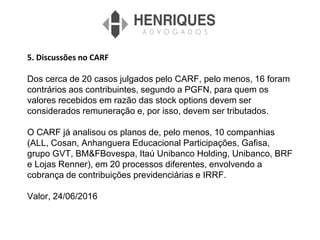 5. Discussões no CARF
Dos cerca de 20 casos julgados pelo CARF, pelo menos, 16 foram
contrários aos contribuintes, segundo a PGFN, para quem os
valores recebidos em razão das stock options devem ser
considerados remuneração e, por isso, devem ser tributados.
O CARF já analisou os planos de, pelo menos, 10 companhias
(ALL, Cosan, Anhanguera Educacional Participações, Gafisa,
grupo GVT, BM&FBovespa, Itaú Unibanco Holding, Unibanco, BRF
e Lojas Renner), em 20 processos diferentes, envolvendo a
cobrança de contribuições previdenciárias e IRRF.
Valor, 24/06/2016
 