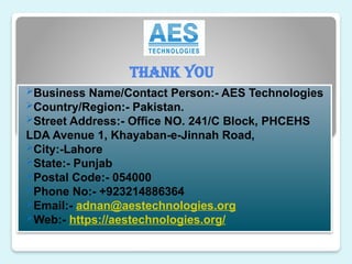 Thank You
Business Name/Contact Person:- AES Technologies
Country/Region:- Pakistan.
Street Address:- Office NO. 241/C Block, PHCEHS
LDA Avenue 1, Khayaban-e-Jinnah Road,
City:-Lahore
State:- Punjab
Postal Code:- 054000
Phone No:- +923214886364
Email:- adnan@aestechnologies.org
Web:- https://aestechnologies.org/
 