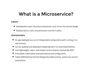 What is a Microservice?What is a Microservice?
​Culture
Development team structure and process must mirror the service design.
DevOps teams, tools, and processes must be in place.
Characteristics
An app deployed as a set of independent components each running in its
own process.
Can be updated and deployed independently in an automated fashion.
Uses lightweight, async, and simple communication channel like REST.
Immutable. Externalizes data persistence and conﬁguration.
Follow DDD (Domain-Driven Design) bounded context, avoid cross service
transactions.
 