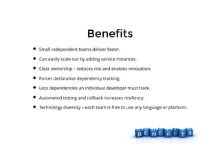 BenefitsBenefits
Small independent teams deliver faster.
Can easily scale out by adding service instances.
Clear ownership – reduces risk and enables innovation.
Forces declarative dependency tracking.
Less dependencies an individual developer must track.
Automated testing and rollback increases resiliency.
Technology diversity – each team is free to use any language or platform.
 