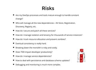 RisksRisks
Are my DevOps processes and tools mature enough to handle constant
change?
Who will manage all the new dependencies – KV Store, Registration,
Discovery, Registry, etc.
How do I secure and patch all these services?
How do I manage isolation and tenancy for thousands of service instances?
How do I track resource allocation and prevent zombies?
Eventual consistency is really hard.
Breaking down the monolith is risky and costly.
Does TDD impact developer productivity?
How do I manage service dependencies?
How to deal with persistence and database schema updates?
Debugging and monitoring is much more complex.
 