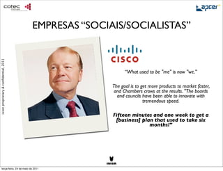 EMPRESAS “SOCIAIS/SOCIALISTAS”
ixion proprietary & conﬁdential, 2011




                                                             “What used to be "me" is now "we."

                                                       The goal is to get more products to market faster,
                                                        and Chambers crows at the results. "The boards
                                                         and councils have been able to innovate with
                                                                       tremendous speed.

                                                       Fifteen minutes and one week to get a
                                                        [business] plan that used to take six
                                                                      months!"




     terça-feira, 24 de maio de 2011
 