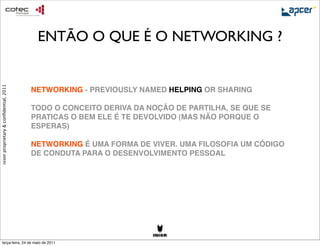 ENTÃO O QUE É O NETWORKING ?
ixion proprietary & conﬁdential, 2011




                                        NETWORKING - PREVIOUSLY NAMED HELPING OR SHARING

                                        TODO O CONCEITO DERIVA DA NOÇÃO DE PARTILHA, SE QUE SE
                                        PRATICAS O BEM ELE É TE DEVOLVIDO (MAS NÃO PORQUE O
                                        ESPERAS)

                                        NETWORKING É UMA FORMA DE VIVER. UMA FILOSOFIA UM CÓDIGO
                                        DE CONDUTA PARA O DESENVOLVIMENTO PESSOAL




     terça-feira, 24 de maio de 2011
 