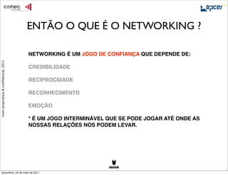 ENTÃO O QUE É O NETWORKING ?

                                        NETWORKING É UM JOGO DE CONFIANÇA QUE DEPENDE DE:
                                        
ixion proprietary & conﬁdential, 2011




                                        CREDIBILIDADE

                                        RECIPROCIDADE

                                        RECONHECIMENTO

                                        EMOÇÃO

                                        * É UM JOGO INTERMINÁVEL QUE SE PODE JOGAR ATÉ ONDE AS
                                        NOSSAS RELAÇÕES NOS PODEM LEVAR.




     terça-feira, 24 de maio de 2011
 