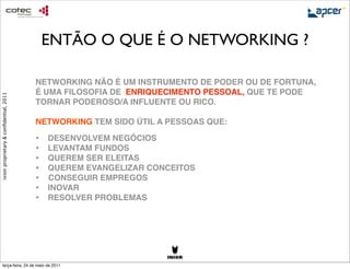 ENTÃO O QUE É O NETWORKING ?

                                        NETWORKING NÃO É UM INSTRUMENTO DE PODER OU DE FORTUNA,
                                        É UMA FILOSOFIA DE ENRIQUECIMENTO PESSOAL, QUE TE PODE
ixion proprietary & conﬁdential, 2011




                                        TORNAR PODEROSO/A INFLUENTE OU RICO.

                                        NETWORKING TEM SIDO ÚTIL A PESSOAS QUE:

                                        •
 DESENVOLVEM NEGÓCIOS
                                        •
 LEVANTAM FUNDOS
                                        •
 QUEREM SER ELEITAS
                                        •
 QUEREM EVANGELIZAR CONCEITOS
                                        • CONSEGUIR EMPREGOS
                                        •
 INOVAR
                                        • 
 RESOLVER PROBLEMAS




     terça-feira, 24 de maio de 2011
 