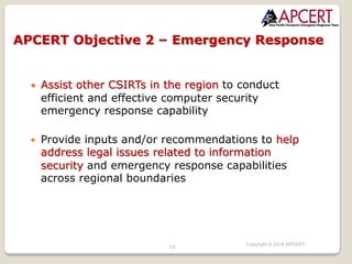 10
Copyright © 2018 APCERT
— Assist other CSIRTs in the region to conduct
efficient and effective computer security
emergency response capability
— Provide inputs and/or recommendations to help
address legal issues related to information
security and emergency response capabilities
across regional boundaries
APCERT Objective 2 – Emergency Response
 