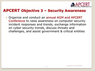 11
Copyright © 2018 APCERT
— Organize and conduct an annual AGM and APCERT
Conference to raise awareness on computer security
incident responses and trends, exchange information
on cyber security trends, discuss threats and
challenges, and assist government & critical entities
APCERT Objective 3 – Security Awareness
 