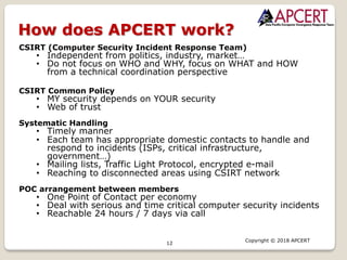 12
Copyright © 2018 APCERT
How does APCERT work?
CSIRT (Computer Security Incident Response Team)
• Independent from politics, industry, market…
• Do not focus on WHO and WHY, focus on WHAT and HOW
from a technical coordination perspective
CSIRT Common Policy
• MY security depends on YOUR security
• Web of trust
Systematic Handling
• Timely manner
• Each team has appropriate domestic contacts to handle and
respond to incidents (ISPs, critical infrastructure,
government…)
• Mailing lists, Traffic Light Protocol, encrypted e-mail
• Reaching to disconnected areas using CSIRT network
POC arrangement between members
• One Point of Contact per economy
• Deal with serious and time critical computer security incidents
• Reachable 24 hours / 7 days via call
 