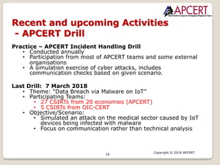 16
Copyright © 2018 APCERT
Recent and upcoming Activities
- APCERT Drill
Practice – APCERT Incident Handling Drill
• Conducted annually
• Participation from most of APCERT teams and some external
organisations
• A simulation exercise of cyber attacks, includes
communication checks based on given scenario.
Last Drill: 7 March 2018
• Theme: “Data Breach via Malware on IoT”
• Participating Teams:
• 27 CSIRTs from 20 economies (APCERT)
• 5 CSIRTs from OIC-CERT
• Objective/Scenario:
• Simulated an attack on the medical sector caused by IoT
devices being infected with malware
• Focus on communication rather than technical analysis
 