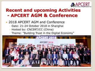 17
Copyright © 2018 APCERT
— 2018 APCERT AGM and Conference
◦ Date: 21-24 October 2018 in Shanghai
◦ Hosted by: CNCERT/CC (China)
◦ Theme: “Building Trust in the Digital Economy”
Recent and upcoming Activities
- APCERT AGM & Conference
 