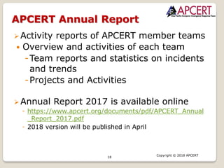 18
Copyright © 2018 APCERT
Ø Activity reports of APCERT member teams
— Overview and activities of each team
-Team reports and statistics on incidents
and trends
-Projects and Activities
Ø Annual Report 2017 is available online
◦ https://www.apcert.org/documents/pdf/APCERT_Annual
_Report_2017.pdf
◦ 2018 version will be published in April
APCERT Annual Report
 