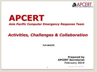1
APCERT
Asia Pacific Computer Emergency Response Team
Activities, Challenges & Collaboration
TLP:WHITE
Prepared by
APCERT Secretariat
February 2019
Copyright © 2018 APCERT
 