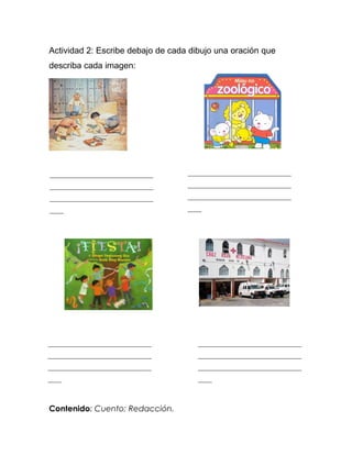 Actividad 2: Escribe debajo de cada dibujo una oración que
describa cada imagen:




______________________________     ______________________________
______________________________     ______________________________
______________________________     ______________________________
____                               ____




______________________________        ______________________________
______________________________        ______________________________
______________________________        ______________________________
____                                  ____



Contenido: Cuento; Redacción.
 