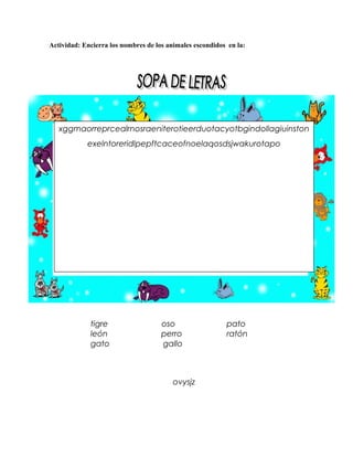 Actividad: Encierra los nombres de los animales escondidos en la:




   xggmaorreprcealrnosraeniterotieerduotacyotbgindollagiuinston
            exelntoreridlpepftcaceofnoelaqosdsjwakurotapo




             tigre                   oso                  pato
             león                    perro                ratón
             gato                    gallo



                                         ovysjz
 