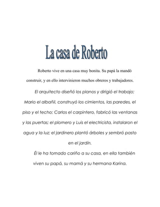 Roberto vive en una casa muy bonita. Su papá la mandó

  construir, y en ello intervinieron muchos obreros y trabajadores.

       El arquitecto diseñó los planos y dirigió el trabajo;

Mario el albañil, construyó los cimientos, las paredes, el

piso y el techo; Carlos el carpintero, fabricó las ventanas

y las puertas; el plomero y Luis el electricista, instalaron el

agua y la luz; el jardinero plantó árboles y sembró pasto

                           en el jardín.

      Él le ha tomado cariño a su casa, en ella también

      viven su papá, su mamá y su hermana Karina.
 