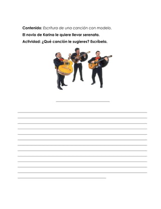 Contenido: Escritura de una canción con modelo.
   El novio de Karina le quiere llevar serenata.
   Actividad: ¿Qué canción le sugieres? Escríbela.




                        __________________________________


__________________________________________________________________________________
__________________________________________________________________________________
__________________________________________________________________________________
__________________________________________________________________________________
__________________________________________________________________________________
__________________________________________________________________________________
__________________________________________________________________________________
__________________________________________________________________________________
__________________________________________________________________________________
__________________________________________________________________________________
__________________________________________________________________________________
__________________________________________________________________________________
________________________________________________________
 