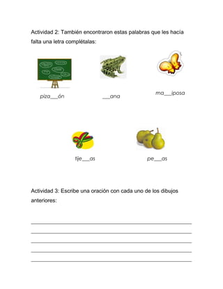 Actividad 2: También encontraron estas palabras que les hacía
falta una letra complétalas:




                                                  ma___iposa
   piza___ón                   ___ana




                  tije___as                    pe___as




Actividad 3: Escribe una oración con cada uno de los dibujos
anteriores:


_______________________________________________________________
_______________________________________________________________
_______________________________________________________________
_______________________________________________________________
_______________________________________________________________
 