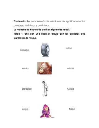 Contenido: Reconocimiento de relaciones de significados entre
palabras: sinónimos y antónimos.
La maestra de Roberto le dejó las siguientes tareas:
Tarea 1: Une con una línea el dibujo con las palabras que
signifiquen lo mismo.



                                                nene
     chango




       llanta                                    mono




       delgado                                   rueda




       bebé                                        flaco
 