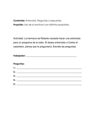 Contenido: Entrevista: Preguntas y respuestas.
Propósito: Uso de la escritura con distintos propósitos.




Actividad: La hermana de Roberto necesita hacer una entrevista
para un programa de la radio. Si desea entrevistar a Carlos el
carpintero, piensa que le preguntaría. Escribe las preguntas:


Trabajador: ______________________________________________


Preguntas:
1.- ___________________________________________________________
2.- ___________________________________________________________
3.- ___________________________________________________________
4.- ___________________________________________________________
5.- ___________________________________________________________
 
