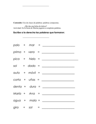 ____________________________




Contenido: Uso de clases de palabras: palabras compuestas.
              ¿Me das una bolsa de dulces?
Actividad: En la fiesta de Marina jugaron a completar palabras.

Escribe a la derecha las palabras que formaron:
            ____________________________



palo         +      mar          = _______________________

prima +            vera         = _______________________

pica         +      hielo = _____________________________

sol         +      dado = _______________________

auto         +      móvil = _______________________

corta        +      uñas = _______________________

denta +              dura = _______________________

María +             Ana         = _______________________

agua         +       mala = _______________________

gira         +      sol         = _______________________
 