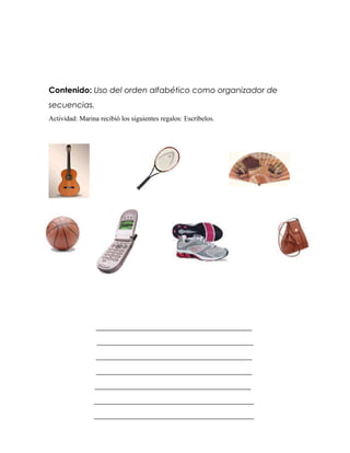 Contenido: Uso del orden alfabético como organizador de
secuencias.
Actividad: Marina recibió los siguientes regalos: Escríbelos.




                 _______________________________________
                 _______________________________________
                 _______________________________________
                 _______________________________________
                _______________________________________
                ________________________________________
                ________________________________________
 