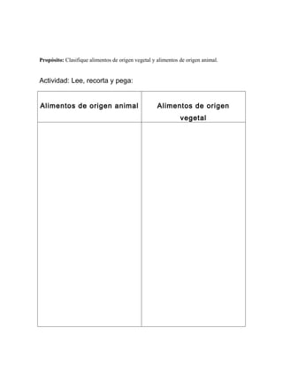 Propósito: Clasifique alimentos de origen vegetal y alimentos de origen animal.


Actividad: Lee, recorta y pega:


Alimentos de origen animal                          Alimentos de origen
                                                              vegetal
 
