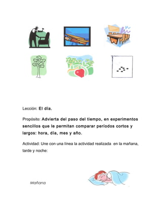 Lección: El día.

Propósito: Advierta del paso del tiempo, en experimentos
sencillos que le permitan comparar períodos cortos y
largos: hora, día, mes y año.

Actividad: Une con una línea la actividad realizada en la mañana,
tarde y noche:




    Mañana
 