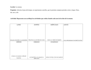 Lección: La semana.

Propósito: Advierta el paso del tiempo, en experimentos sencillos, que le permitan comparar períodos cortos y largos: Hora,
día, mes y año.



Actividad: Representa con un dibujo las actividades que realiza Juanito cada uno de los días de la semana.



           LUNES                          MARTES                       MIÉRCOLES               JUEVES




REALIZA HONORES A LA BANDERA    PRACTICA LA LECTURA EN CASA       HACE LA TAREA EN EQUIPO      VE SU PROGRAMA FAVORITO DE TELE
          VIERNES                        SÁBADO                         DOMINGO




  AYUDA A SU MAMA A REGAR
                                  ACOMPAÑA A SU MAMÁ AL        JUEGA FUT BOL CON SUS AMIGOS
           PLANTAS                     MERCADO
 