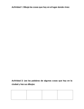 Actividad 1: Dibuja las cosas que hay en el lugar donde vives:




Actividad 2: Lee las palabras de algunas cosas que hay en la
ciudad y haz sus dibujos:
 