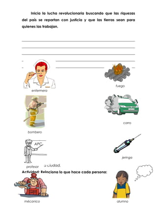 Inicia la lucha revolucionaria buscando que las riquezas
del país se repartan con justicia y que las tierras sean para
quienes las trabajan.


_______________________________________________________________
_______________________________________________________________
_______________________________________________________________
_______________________________________________________________
_______________________________________________________________




                                                    fuego
     enfermera




                                                        carro


   bombero


       APC


                                                       jeringa

Contenido: La ciudad.
  profesor
Actividad: Relaciona lo que hace cada persona:




 mécanico                                           alumno
 