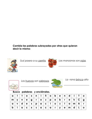 Cambia las palabras subrayadas por otras que quieran
decir lo mismo:



        Susi pasea a su perrito                Las manzanas son rojas
        __________________________             __________________________




                                                        La rana brinca alto
         Los huevos son sabrosos
                                                    ________________________
         ___________________________

Busca palabras y enciérralas.
a   l     t   o    x   n    i   ñ      o   b   e    n     d   i   T   o
m   y    n    e   g    r   o    z      p   o   b    r     e   k   C   g
a   v    d    e    s   p   a    c      l   o   z    l     a   m   A   r
b   i    a    c    x   s   a    c      a   r   y    e     m   d   L   o
 