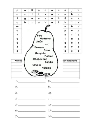p      o      Ll     o     c      o     n      e      j     o
   a      m      l      t     v      a     c      a     h      p
   l      g      a      n     z      o     h      ñ     v      e
   o      b      r     a      n      a      i     k      i     z
  m       u      w      z     p      a     v      o     b      c
   a      r      a      ñ     a      r     o      p     o      a
   n      r      r       Pera t
                          a          o      n      k       r    p
  g        o      s       c Manzana c
                               o            h      i      a     e
                      Limón
  a        l      b       o    r     r      e      g      o     r
                              Uva
   t       o      r Durazno u
                          t          g      a      h       y    r
  o        ñ      c       a   Fresa a
                               b            ll     o       z    o
                      Guayaba
                               Plátano
                    Chabacano
 Animales que nacen del huevo     Animales que nacen de la mamá
                                Sandía
                   Ciruela
                             Naranja
                   Higo
                               coco


  1.-_______________________      8.-________________________

  2.-_______________________      9.-________________________

  3.-_______________________      10.-_______________________

  4.-_______________________ 11.-_______________________
Acomoda en orden alfabético las siguientes palabras:
  5.-_______________________      12.-_______________________

  6.-_______________________      13.-_______________________

  7.-_______________________      14.-_______________________
 