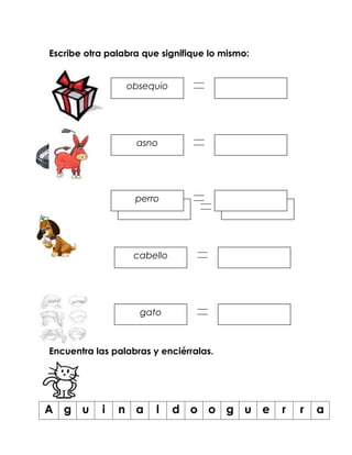 Escribe otra palabra que signifique lo mismo:


                 obsequio




                   asno




                   perro
                    coche




                   cabello




                    gato



Encuentra las palabras y enciérralas.




A g u      i   n a      l    d o o g u e        r   r   a
 