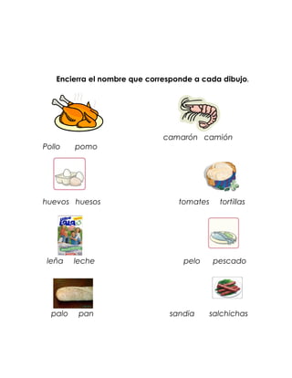 Encierra el nombre que corresponde a cada dibujo.




                              camarón camión
Pollo    pomo




huevos huesos                     tomates     tortillas




 leña    leche                     pelo     pescado




  palo    pan                  sandia       salchichas
 