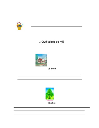_______________________________________________




                          ¿ Qué sabes de mi?




                                   La casa
      _________________________________________________________________
    _________________________________________________________________
   __________________________________________________________________




                                   El árbol


_________________________________________________________________________
_________________________________________________________________________
 