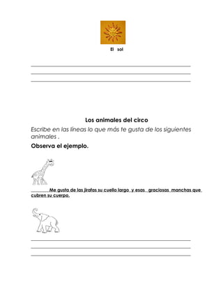 El sol


_________________________________________________________________________
_________________________________________________________________________
_________________________________________________________________________




                        Los animales del circo
Escribe en las líneas lo que más te gusta de los siguientes
animales .
Observa el ejemplo.




        Me gusta de las jirafas su cuello largo y esas graciosas manchas que
cubren su cuerpo.




_________________________________________________________________________
_________________________________________________________________________
_________________________________________________________________________
 