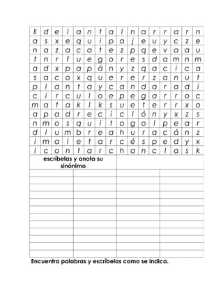 ll   d   e   l   a   n   t   a   l   n   a   r   r   a   r   n
a    s   x   e   q   u   i   p   a   j   e   u   y   c   z   e
n    a   z   a   c   a   t   e   z   p   q   e   v   a   a   u
t    n   r   f   u   e   g   o   r   e   s   d   a   m   n   m
a    d   x   p   a   p   á   n   y   z   q   a   c   i   c   a
s    a   c   o   x   q   u   e   r   e   r   z   a   n   u   t
p    l   a   n   t   a   y   c   a   n   d   a   r   a   d   i
c    i   r   c   u   l   o   e   p   e   g   a   r   r   o   c
m    a   t   a   k   l   k   s   u   e   t   e   r   r   x   o
a    p   a   d   r   e   c   i   c   l   ó   n   y   x   z   s
n    m   o   s   q   u   i   t   o   g   o   l   p   e   a   r
d    l   u   m   b   r   e   a   h   u   r   a   c   á   n   z
 i   m   a   l   e   t   a   r   c   é   s   p   e   d   y   x
 l   c   o   n   t   a   r   c   h   a   n   c   l   a   s   k
     escríbelas y anota su
           sinónimo




Encuentra palabras y escríbelas como se indica.
 