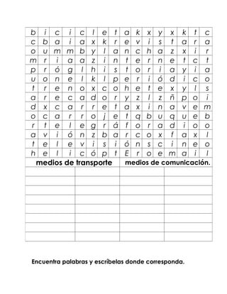 b i c i c l e t               a   k   x   y   x   k   t   c
c b a i a x k r               e   v   i   s   t   a   r   a
o u m m b y l a               n   c   h   a   z   x   i   r
m r i a a z i n               t   e   r   n   e   t   c   t
p r ó g l h i s               t   o   r   i   a   y   i   a
u o n e l k l p               e   r   i   ó   d   i   c   o
t r e n o x c o               h   e   t   e   x   y   l   s
a r e c a d o r               y   z   l   z   ñ   p   o   i
d x c a r r e t               a   x   i   n   a   v   e   m
o c a r r o j e               t   q   b   u   q   u   e   b
r t e l e g r á               f   o   r   a   d   i   o   o
a v i ó n z b a               r   c   o   x   f   a   x   l
t e l e v i s i               ó   n   s   c   i   n   e   o
h e l    i c ó p t            E   r   o   e   m   a   i   l
 medios de transporte         medios de comunicación.




Encuentra palabras y escríbelas donde corresponda.
 