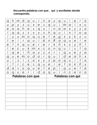 Encuentra palabras con que , qui y escríbelas donde
    corresponda.

q   h m á q u i           n   a   y q u i e r             o
u   p y z u x e           s   q   u i m a l x             c
e   a a h e s q           u   i   n a w x y z             o
l   q q z s x y           z   h   q u i n t o             q
i   u u m o q u           e   t   e g x y k z             u
t   e i r q u i           é   n   R a q u e l             e
e   t n q u e r           e   r   k ñ x z y ñ             t
l   e c u k m x           c   o   n q u i s t             a
i   q e i ñ a y           z   x   r i q u e z             a
q   u e m o d o           r   q   u í d e a h             x
u   i z i z o x           y   z   p o q u i t             o
i   t r c e s q           u   e   l e t o k ñ             y
d   a s o q u e           t   e   p i q u e t             e
o   q u e r i d           a   q   u i n c e n             a
    Palabras con que               Palabras con qui
 
