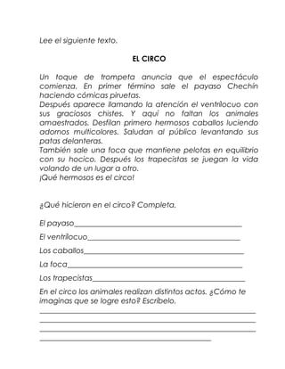Lee el siguiente texto.

                          EL CIRCO

Un toque de trompeta anuncia que el espectáculo
comienza. En primer término sale el payaso Chechín
haciendo cómicas piruetas.
Después aparece llamando la atención el ventrílocuo con
sus graciosos chistes. Y aquí no faltan los animales
amaestrados. Desfilan primero hermosos caballos luciendo
adornos multicolores. Saludan al público levantando sus
patas delanteras.
También sale una foca que mantiene pelotas en equilibrio
con su hocico. Después los trapecistas se juegan la vida
volando de un lugar a otro.
¡Qué hermosos es el circo!


¿Qué hicieron en el circo? Completa.

El payaso_____________________________________________
El ventrílocuo_________________________________________
Los caballos___________________________________________
La foca_______________________________________________
Los trapecistas_________________________________________
En el circo los animales realizan distintos actos. ¿Cómo te
imaginas que se logre esto? Escríbelo.
__________________________________________________________
__________________________________________________________
__________________________________________________________
______________________________________________
 