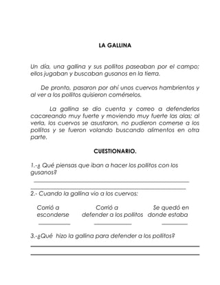 LA GALLINA


Un día, una gallina y sus pollitos paseaban por el campo;
ellos jugaban y buscaban gusanos en la tierra.

    De pronto, pasaron por ahí unos cuervos hambrientos y
al ver a los pollitos quisieron comérselos.

        La gallina se dio cuenta y correo a defenderlos
cacareando muy fuerte y moviendo muy fuerte las alas; al
verla, los cuervos se asustaron, no pudieron comerse a los
pollitos y se fueron volando buscando alimentos en otra
parte.

                       CUESTIONARIO.

1.-¿ Qué piensas que iban a hacer los pollitos con los
gusanos?
 ______________________________________________________
______________________________________________________
2.- Cuando la gallina vio a los cuervos:

  Corrió a             Corrió a            Se quedó en
  esconderse      defender a los pollitos donde estaba
  ___________         _____________           _________

3.-¿Qué hizo la gallina para defender a los pollitos?
 